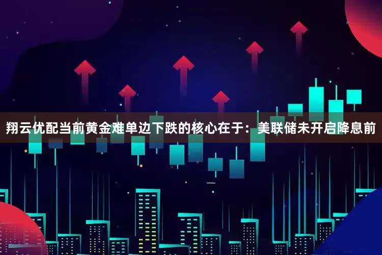 翔云优配当前黄金难单边下跌的核心在于：美联储未开启降息前