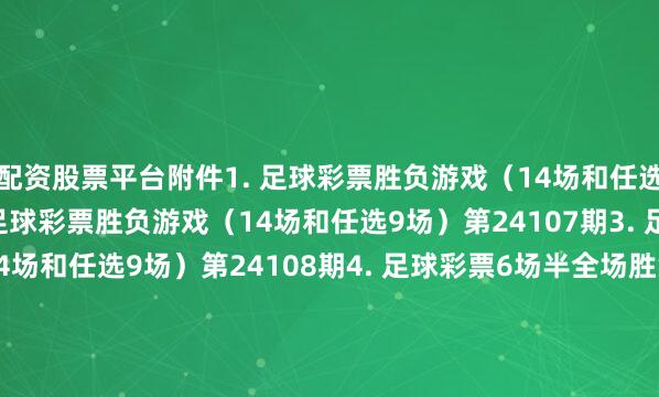 配资股票平台附件1. 足球彩票胜负游戏（14场和任选9场）第24106期2. 足球彩票胜负游戏（14场和任选9场）第24107期3. 足球彩票胜负游戏（14场和任选9场）第24108期4. 足球彩票6场半全场胜负游戏第24140期5. 足球彩票6场半全场胜负游戏第24141期6. 足球彩票6场半全场胜负游戏第24142期7. 足球彩票4场进球游戏第24140期8. 足球彩票4场进球游戏第24141