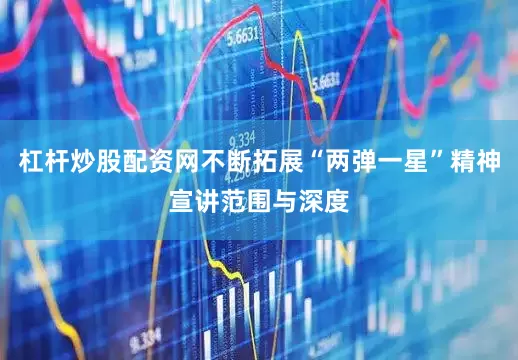 杠杆炒股配资网不断拓展“两弹一星”精神宣讲范围与深度