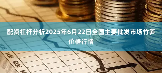 配资杠杆分析2025年6月22日全国主要批发市场竹笋价格行情