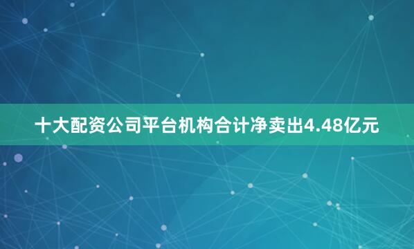 十大配资公司平台机构合计净卖出4.48亿元