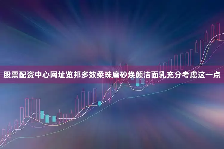 股票配资中心网址览邦多效柔珠磨砂焕颜洁面乳充分考虑这一点