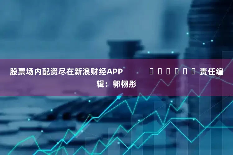 股票场内配资尽在新浪财经APP            						责任编辑：郭栩彤