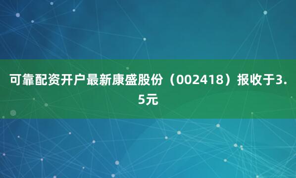 可靠配资开户最新康盛股份（002418）报收于3.5元