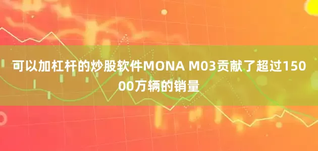 可以加杠杆的炒股软件MONA M03贡献了超过15000万辆的销量