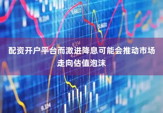 配资开户平台而激进降息可能会推动市场走向估值泡沫