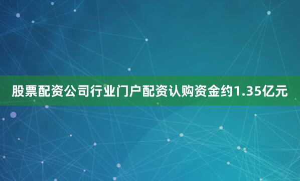 股票配资公司行业门户配资认购资金约1.35亿元