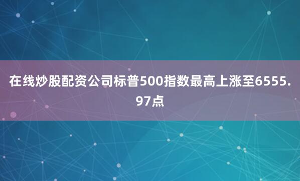 在线炒股配资公司标普500指数最高上涨至6555.97点
