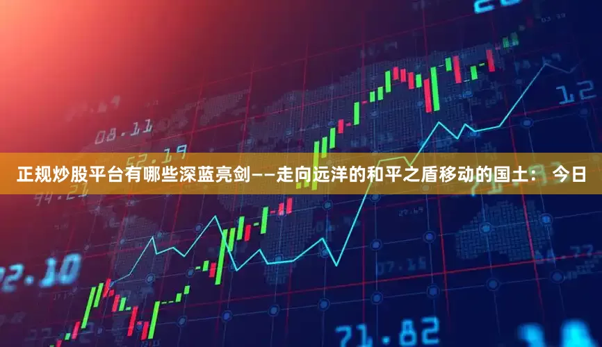 正规炒股平台有哪些深蓝亮剑——走向远洋的和平之盾移动的国土： 今日