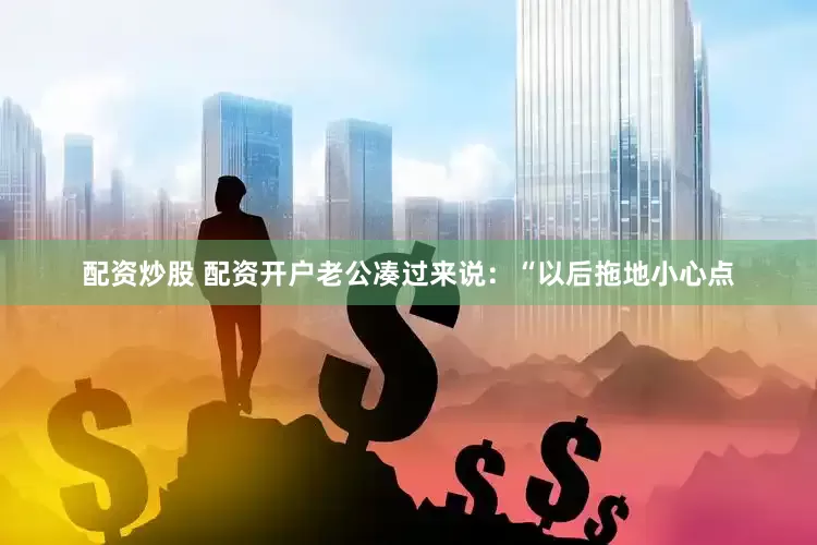 配资炒股 配资开户老公凑过来说：“以后拖地小心点