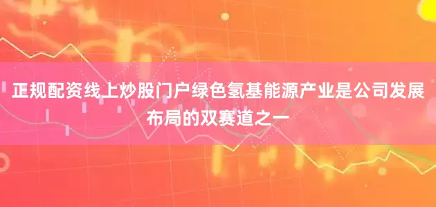 正规配资线上炒股门户绿色氢基能源产业是公司发展布局的双赛道之一