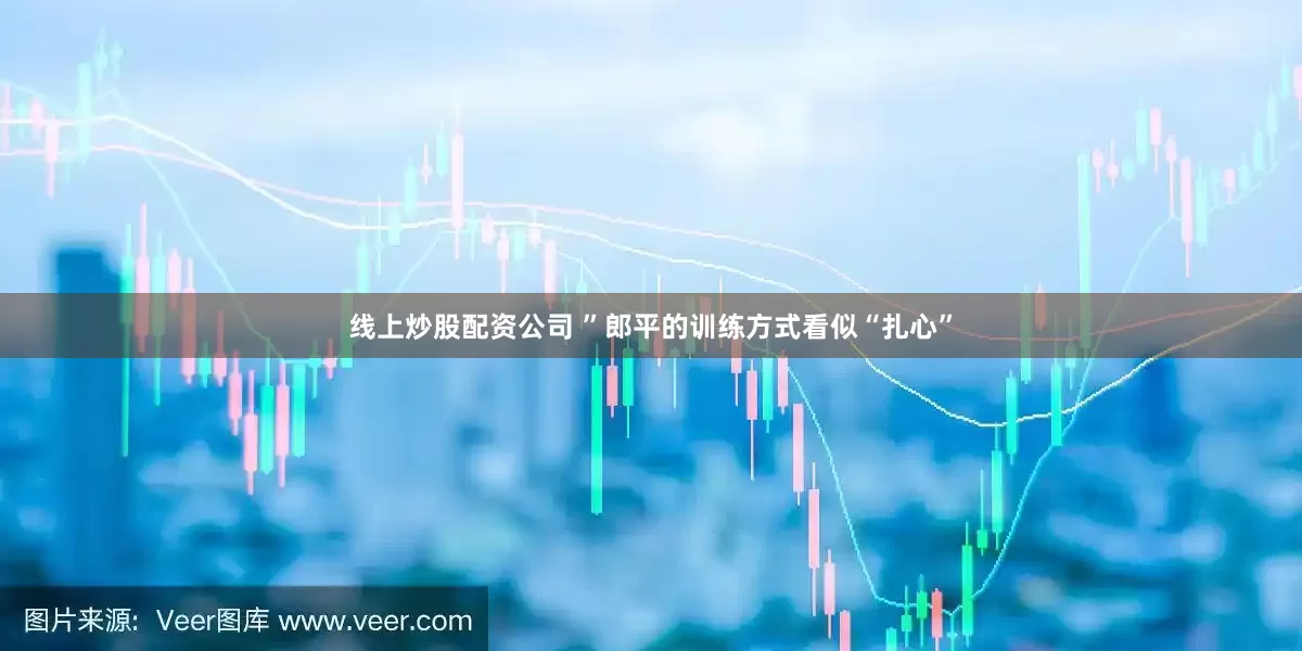 线上炒股配资公司 ”郎平的训练方式看似“扎心”