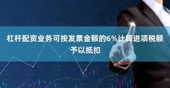 杠杆配资业务可按发票金额的6%计算进项税额予以抵扣