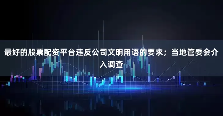 最好的股票配资平台违反公司文明用语的要求；当地管委会介入调查