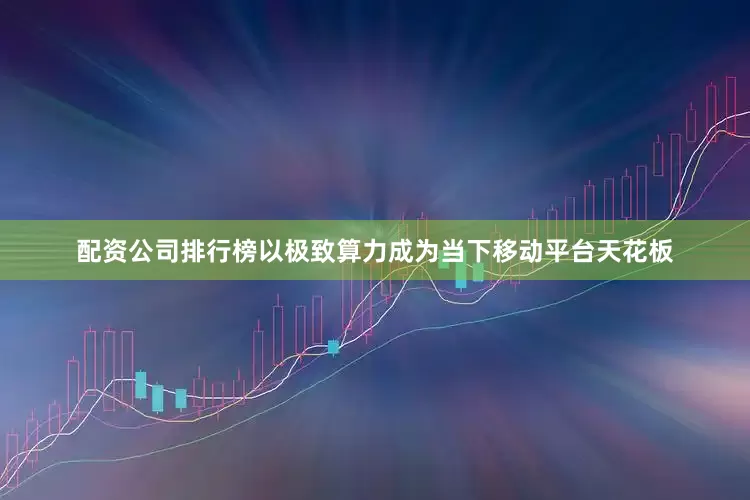 配资公司排行榜以极致算力成为当下移动平台天花板