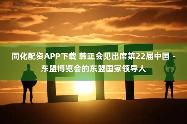 同化配资APP下载 韩正会见出席第22届中国－东盟博览会的东盟国家领导人