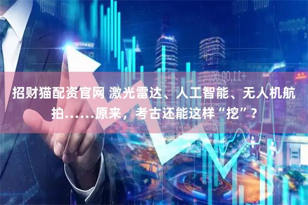 招财猫配资官网 激光雷达、人工智能、无人机航拍……原来，考古还能这样“挖”？