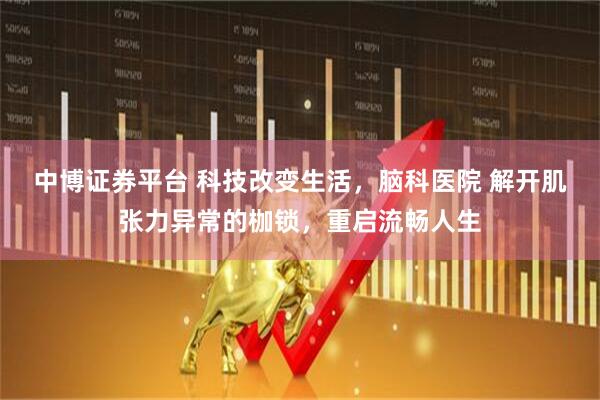 中博证券平台 科技改变生活，脑科医院 解开肌张力异常的枷锁，重启流畅人生