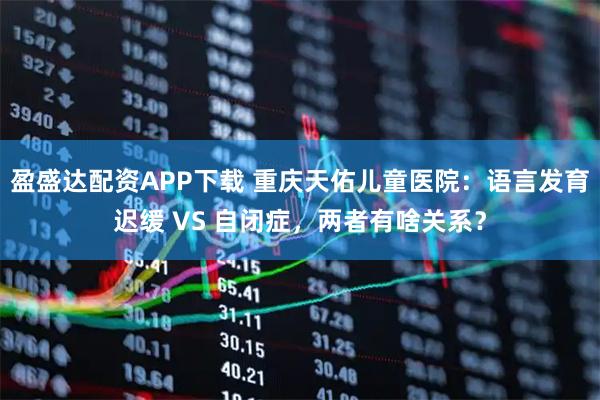 盈盛达配资APP下载 重庆天佑儿童医院：语言发育迟缓 VS 自闭症，两者有啥关系？