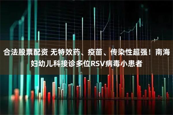 合法股票配资 无特效药、疫苗、传染性超强！南海妇幼儿科接诊多位RSV病毒小患者