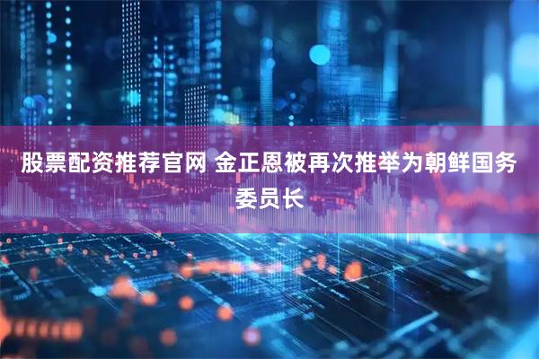 股票配资推荐官网 金正恩被再次推举为朝鲜国务委员长