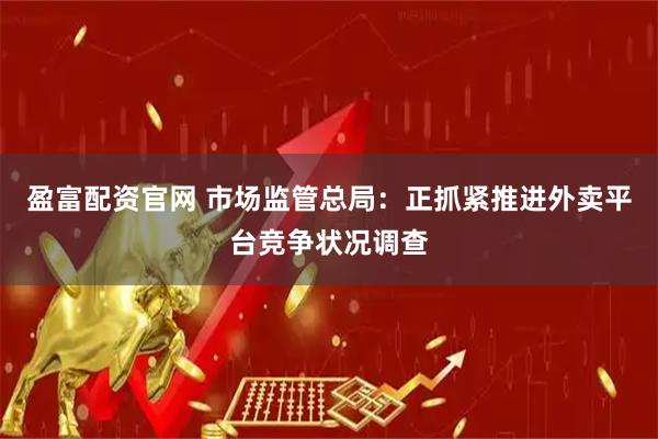 盈富配资官网 市场监管总局：正抓紧推进外卖平台竞争状况调查