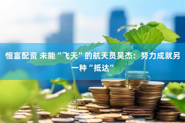 恒富配资 未能“飞天”的航天员吴杰：努力成就另一种“抵达”