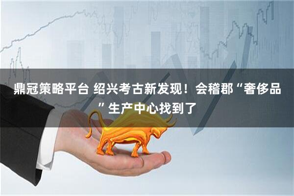 鼎冠策略平台 绍兴考古新发现！会稽郡“奢侈品”生产中心找到了