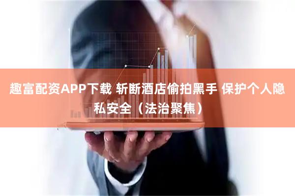 趣富配资APP下载 斩断酒店偷拍黑手 保护个人隐私安全（法治聚焦）