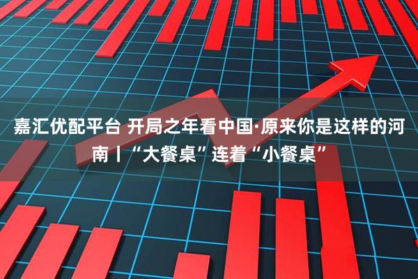 嘉汇优配平台 开局之年看中国·原来你是这样的河南丨“大餐桌”连着“小餐桌”