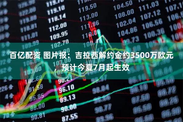 百亿配资 图片报：吉拉西解约金约3500万欧元，预计今夏7月起生效