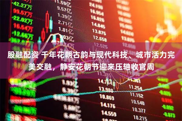 股融配资 千年花朝古韵与现代科技、城市活力完美交融，静安花朝节迎来压轴收官周