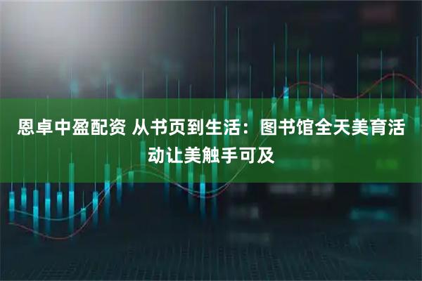 恩卓中盈配资 从书页到生活：图书馆全天美育活动让美触手可及