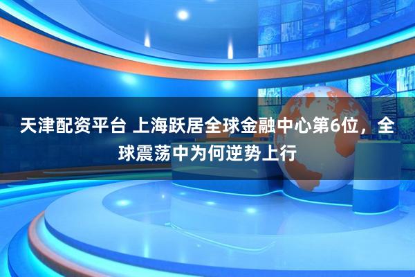 天津配资平台 上海跃居全球金融中心第6位，全球震荡中为何逆势上行