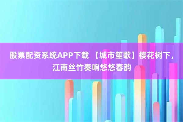 股票配资系统APP下载 【城市笙歌】樱花树下，江南丝竹奏响悠悠春韵
