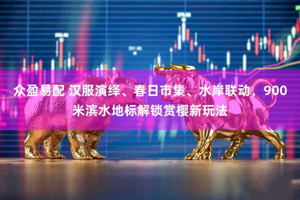 众盈易配 汉服演绎、春日市集、水岸联动，900米滨水地标解锁赏樱新玩法
