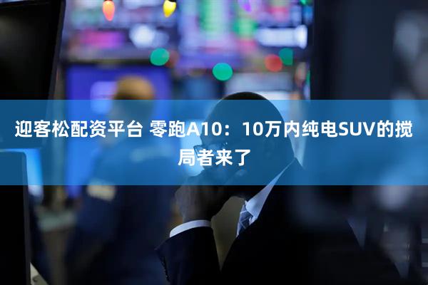 迎客松配资平台 零跑A10：10万内纯电SUV的搅局者来了