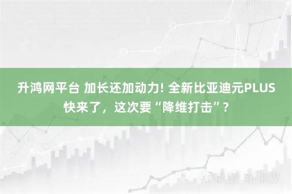 升鸿网平台 加长还加动力! 全新比亚迪元PLUS快来了，这次要“降维打击”?
