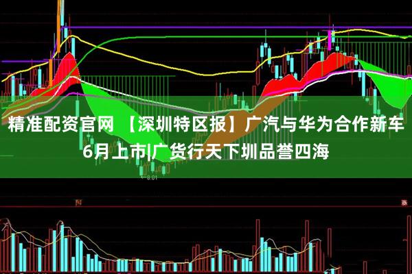 精准配资官网 【深圳特区报】广汽与华为合作新车6月上市|广货行天下圳品誉四海