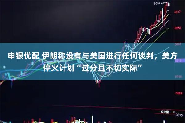 申银优配 伊朗称没有与美国进行任何谈判，美方停火计划“过分且不切实际”