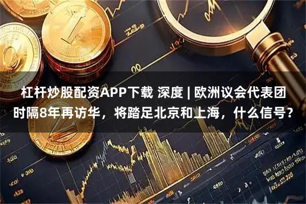 杠杆炒股配资APP下载 深度 | 欧洲议会代表团时隔8年再访华，将踏足北京和上海，什么信号？