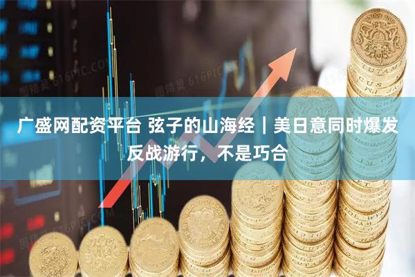 广盛网配资平台 弦子的山海经｜美日意同时爆发反战游行，不是巧合