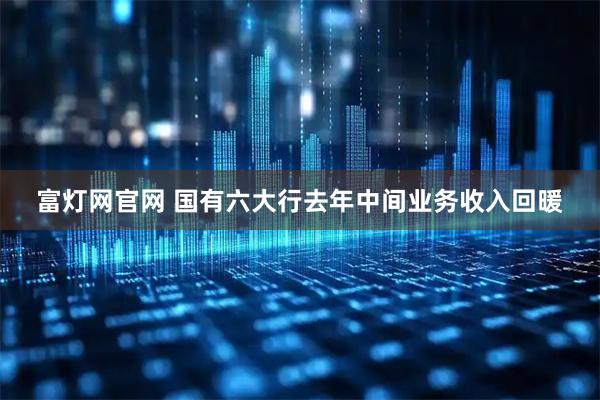 富灯网官网 国有六大行去年中间业务收入回暖