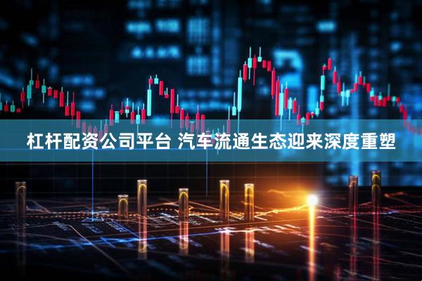 杠杆配资公司平台 汽车流通生态迎来深度重塑