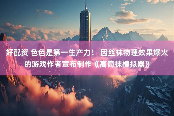 好配资 色色是第一生产力！ 因丝袜物理效果爆火的游戏作者宣布制作《高筒袜模拟器》