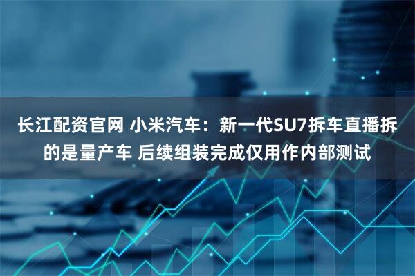 长江配资官网 小米汽车：新一代SU7拆车直播拆的是量产车 后续组装完成仅用作内部测试