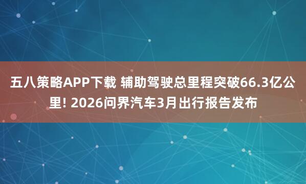 五八策略APP下载 辅助驾驶总里程突破66.3亿公里! 2026问界汽车3月出行报告发布