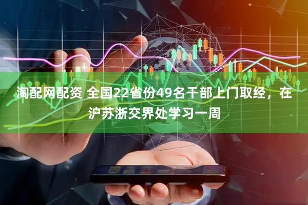淘配网配资 全国22省份49名干部上门取经，在沪苏浙交界处学习一周