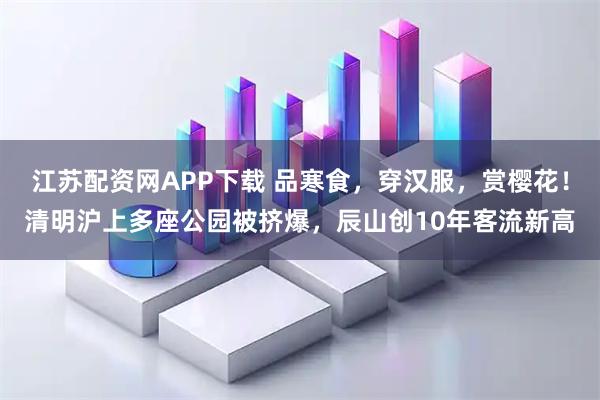 江苏配资网APP下载 品寒食，穿汉服，赏樱花！清明沪上多座公园被挤爆，辰山创10年客流新高