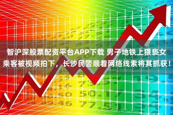 智沪深股票配资平台APP下载 男子地铁上猥亵女乘客被视频拍下，长沙民警顺着网络线索将其抓获！